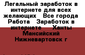 Легальный заработок в интернете для всех желающих - Все города Работа » Заработок в интернете   . Ханты-Мансийский,Нижневартовск г.